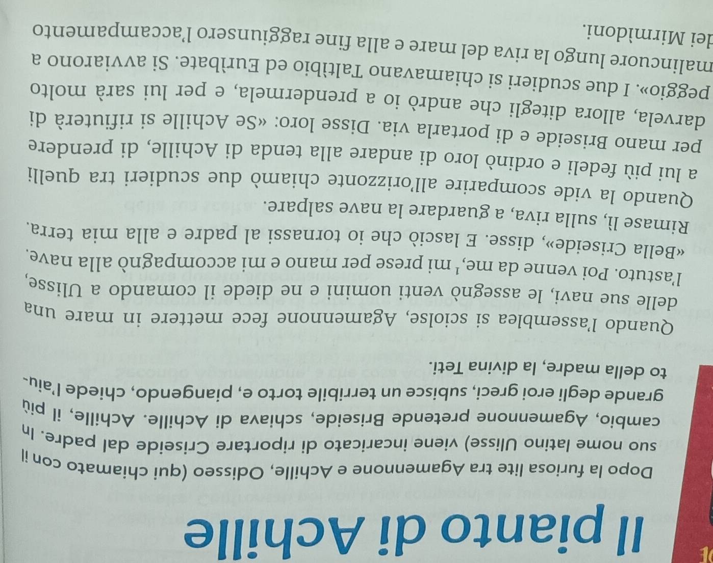 Il pianto di Achille 
Dopo la furiosa lite tra Agamennone e Achille, Odisseo (qui chiamato con il 
suo nome latino Ulisse) viene incaricato di riportare Criseide dal padre. In 
cambio, Agamennone pretende Briseide, schiava di Achille. Achille, il più 
grande degli eroi greci, subisce un terribile torto e, piangendo, chiede l’aiu- 
to della madre, la divina Teti. 
Quando l’assemblea si sciolse, Agamennone fece mettere in mare una 
delle sue navi, le assegnò venti uomini e ne diede il comando a Ulisse, 
l'astuto. Poi venne da me,' mi prese per mano e mi accompagnò alla nave. 
«Bella Criseide», disse. E lasciò che io tornassi al padre e alla mia terra. 
Rimase lì, sulla riva, a guardare la nave salpare. 
Quando la vide scomparire all’orizzonte chiamò due scudieri tra quelli 
a lui più fedeli e ordinò loro di andare alla tenda di Achille, di prendere 
per mano Briseide e di portarla via. Disse loro: «Se Achille si rifiuterà di 
darvela, allora ditegli che andrò io a prendermela, e per lui sarà molto 
peggio». I due scudieri si chiamavano Taltìbio ed Eurìbate. Si avviarono a 
malincuore lungo la riva del mare e alla fine raggiunsero l’accampamento 
dei Mirmìdoni.