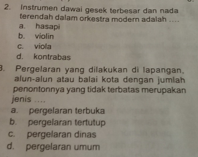 Instrumen dawai gesek terbesar dan nada
terendah dalam orkestra modern adalah ....
a. hasapi
b. violin
c. viola
d. kontrabas
3. Pergelaran yang dilakukan di lapangan,
alun-alun atau balai kota dengan jumlah
penontonnya yang tidak terbatas merupakan
jenis ....
a. pergelaran terbuka
b. pergelaran tertutup
c. pergelaran dinas
d. pergelaran umum