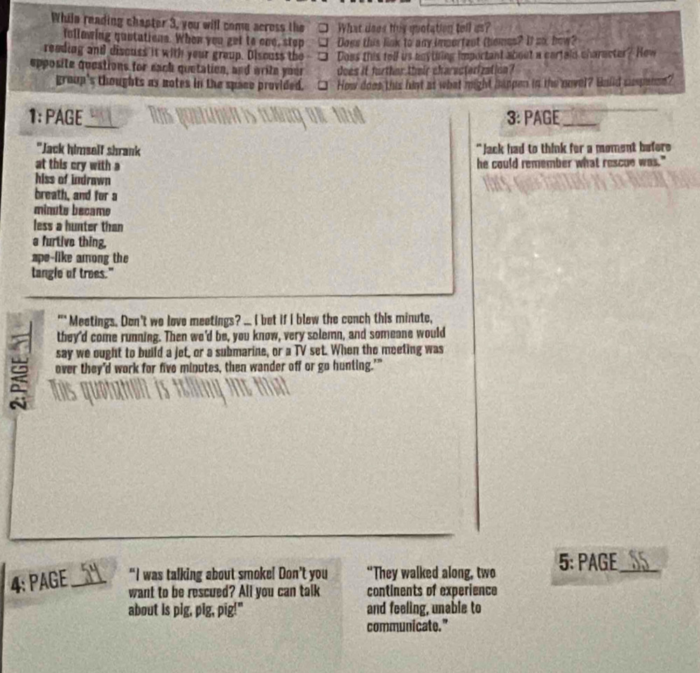 While reading chapter 3, you will come across the What does this quotation tell us? 
follawing quotations. When you get to one, stop Does this link to any important themes? It so how? 
reading and disouss it with your group. Disouss the Does this tell us agytking important about a cartain character? How 
epposite questions for each quetation, and write your does if further their characterization? 
group's thoughts as notes in the space provided. □ How does this hist as what might happen in the novel? Build suspanse? 
1: PAGE_ 3: PAGE_ 
"Jack himself shrank " Jack had to think for a moment befere 
at this cry with a he could remember what rescue was." 
hiss of indrawn 
breath, and for a 
minute became 
less a hunter than 
a furtive thing, 
ape-like among the 
langle of trees." 
"* Meetings. Don't we love meetings? ... ( bet if I blew the conch this minute, 
they'd come running. Then we'd be, you know, very solemn, and someone would 
say we ought to build a jet, or a submarine, or a TV set. When the meeting was 
over they'd work for five minutes, then wander off or go hunting.'” 
4: PAGE _“I was talking about smoke! Don’t you “They walked along, two 5: PAGE_ 
want to be rescued? All you can talk continents of experience 
about is pig, pig, pig!" and feeling, unable to 
communicate."