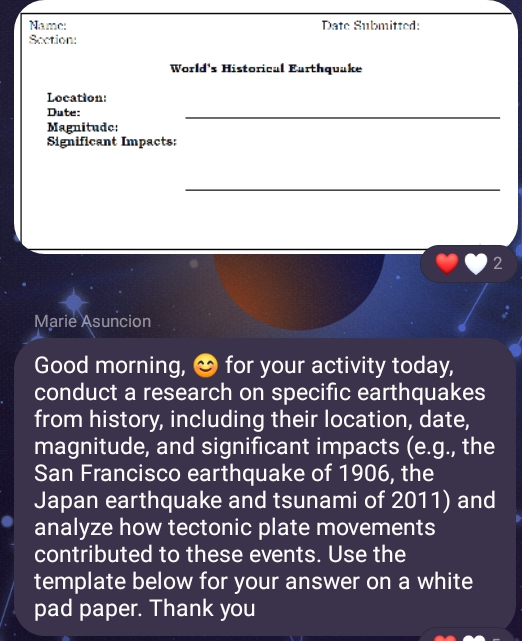 Name: Date Submitted: 
Section: 
World's Historical Earthquake 
Location: 
Dute: 
_ 
Magnitude: 
Significant Impacts: 
_ 
2 
Marie Asuncion 
Good morning, & for your activity today, 
conduct a research on specific earthquakes 
from history, including their location, date, 
magnitude, and significant impacts (e.g., the 
San Francisco earthquake of 1906, the 
Japan earthquake and tsunami of 2011) and 
analyze how tectonic plate movements 
contributed to these events. Use the 
template below for your answer on a white 
pad paper. Thank you