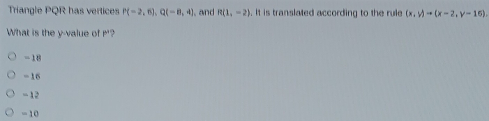 Triangle PQR has vertices P(-2,6), Q(-8,4) , and R(1,-2). It is translated according to the rule (x,y)to (x-2,y-16), 
What is the y -value of P'?
-18
=16
-12
=10