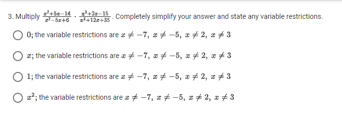 Multiply  (x^2+5x-14)/x^2-5x+6 ·  (x^2+2x-15)/x^2+12x+35 . Completely simplify your answer and state any variable restrictions.
0; the variable restrictions are x!= -7, x!= -5, x!= 2, x!= 3
x; the variable restrictions are x!= -7, x!= -5, x!= 2, x!= 3
1; the variable restrictions are x!= -7, x!= -5, x!= 2, x!= 3
x^2; the variable restrictions are x!= -7, x!= -5, x!= 2, x!= 3