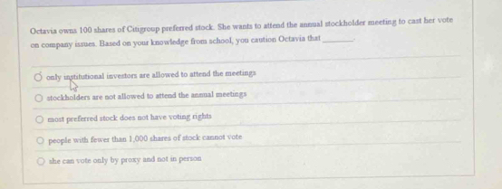 Octavia owns 100 shares of Citigroup preferred stock. She wants to attend the annual stockholder meeting to cast her vote
on company issues. Based on your knowledge from school, you caution Octavia that_ .
only institutional investors are allowed to attend the meetings
stockholders are not allowed to attend the annual meetings
most preferred stock does not have voting rights
people with fewer than 1,000 shares of stock cannot vote
she can vote only by proxy and not in person