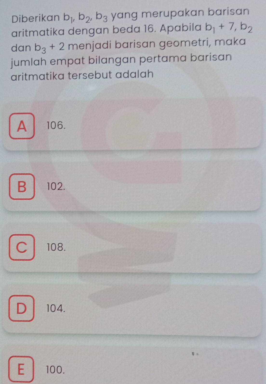 Diberikan b_1, b_2, b_3 yang merupakan barisan 
aritmatika dengan beda 16. Apabila b_1+7, b_2
dan b_3+2 menjadi barisan geometri, maka
jumlah empat bilangan pertama barisan
aritmatika tersebut adalah
A106.
B 102.
Cl 108.
D 104.
E 100.