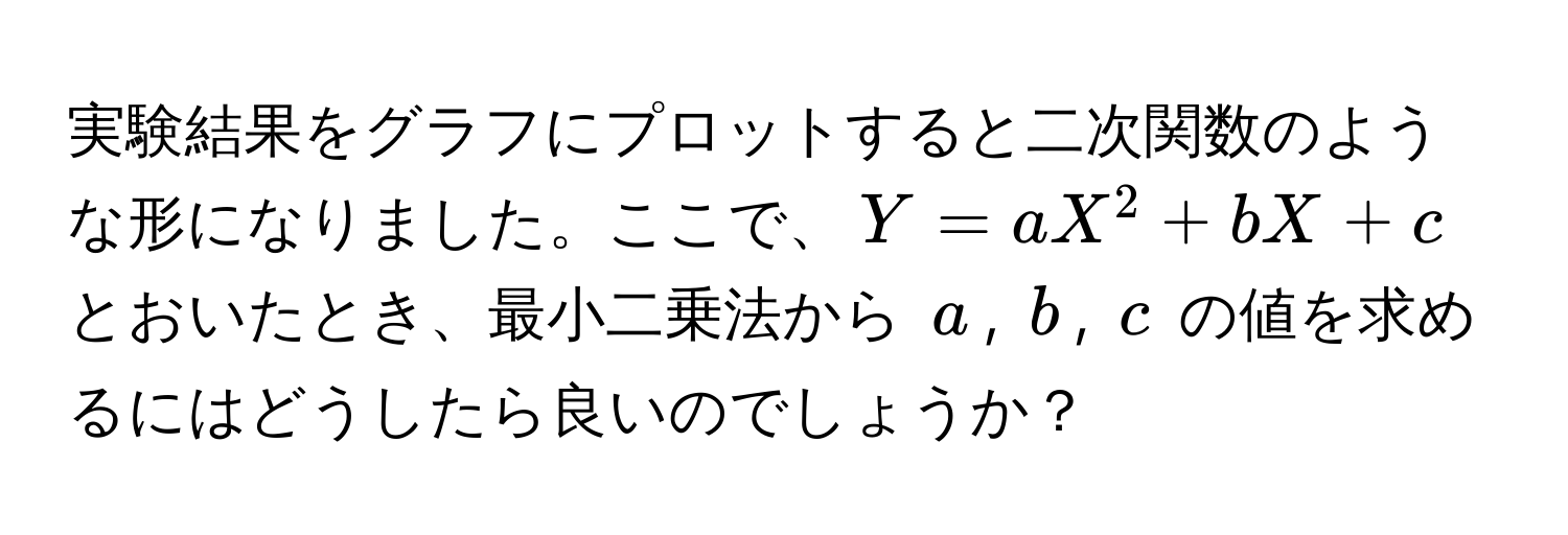 実験結果をグラフにプロットすると二次関数のような形になりました。ここで、$Y = aX^2 + bX + c$ とおいたとき、最小二乗法から $a$, $b$, $c$ の値を求めるにはどうしたら良いのでしょうか？