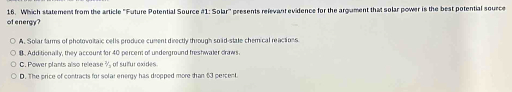 Which statement from the article "Future Potential Source #1: Solar" presents relevant evidence for the argument that solar power is the best potential source
of energy?
A. Solar farms of photovoltaic cells produce current directly through solid-state chemical reactions.
B. Additionally, they account for 40 percent of underground freshwater draws.
C. Power plants also release % of sulfur oxides.
D. The price of contracts for solar energy has dropped more than 63 percent.