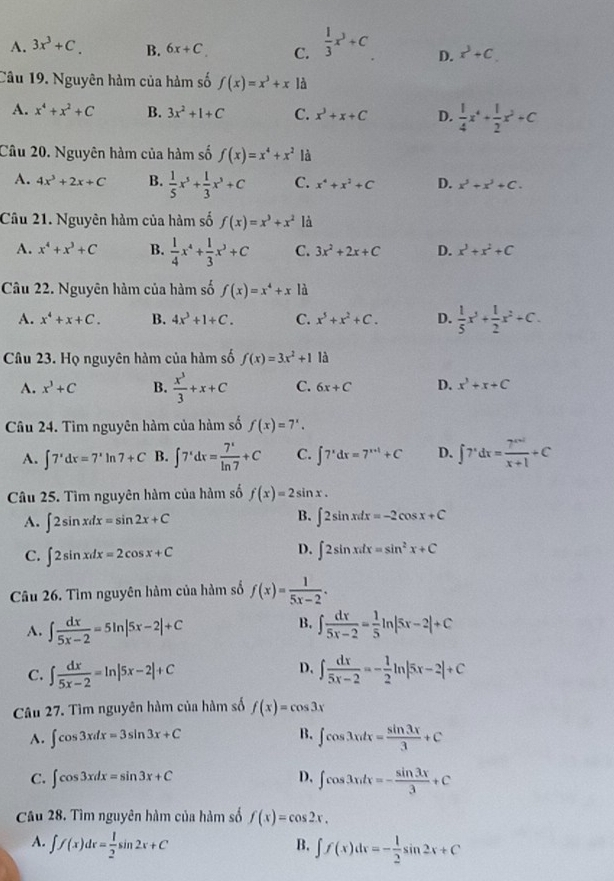 A. 3x^3+C. B. 6x+C C.  1/3 x^3+C D. x^3+C.
Câu 19. Nguyên hàm của hàm số f(x)=x^3+x là
A. x^4+x^2+C B. 3x^2+1+C C. x^3+x+C D.  1/4 x^4+ 1/2 x^2+C
Câu 20. Nguyên hàm của hàm số f(x)=x^4+x^2 là
A. 4x^3+2x+C B.  1/5 x^5+ 1/3 x^3+C C. x^4+x^2+C D. x^3+x^3+C.
Câu 21. Nguyên hàm của hàm số f(x)=x^3+x^2 là
A. x^4+x^3+C B.  1/4 x^4+ 1/3 x^3+C C. 3x^2+2x+C D. x^3+x^2+C
Câu 22. Nguyên hàm của hàm số f(x)=x^4+x là
A. x^4+x+C. B. 4x^3+1+C. C. x^5+x^2+C. D.  1/5 x^3+ 1/2 x^2+C.
Câu 23. Họ nguyên hàm của hàm số f(x)=3x^2+1 là
A. x^3+C B.  x^3/3 +x+C C. 6x+C D. x^3+x+C
Câu 24. Tìm nguyên hàm của hàm số f(x)=7^x.
A. ∈t 7^xdx=7^xln 7+C B. ∈t 7^xdx= 7^x/ln 7 +C C. ∈t 7^xdx=7^(x+1)+C D. ∈t 7^xdx= (7^(x+1))/x+1 +C
Câu 25. Tìm nguyên hàm của hàm số f(x)=2sin x.
B.
A. ∈t 2sin xdx=sin 2x+C ∈t 2sin xdx=-2cos x+C
D.
C. ∈t 2sin xdx=2cos x+C ∈t 2sin xdx=sin^2x+C
Câu 26. Tìm nguyên hàm của hàm số f(x)= 1/5x-2 .
B.
A. ∈t  dx/5x-2 =5ln |5x-2|+C ∈t  dx/5x-2 = 1/5 ln |5x-2|+C
D.
C. ∈t  dx/5x-2 =ln |5x-2|+C ∈t  dx/5x-2 =- 1/2 ln |5x-2|+C
Câu 27. Tìm nguyên hàm của hàm số f(x)=cos 3x
A. ∈t cos 3xdx=3sin 3x+C B. ∈t cos 3xdx= sin 3x/3 +C
C. ∈t cos 3xdx=sin 3x+C D. ∈t cos 3xdx=- sin 3x/3 +C
Câu 28. Tìm nguyên hàm của hàm số f(x)=cos 2x.
A. ∈t f(x)dx= 1/2 sin 2x+C
B. ∈t f(x)dx=- 1/2 sin 2x+C