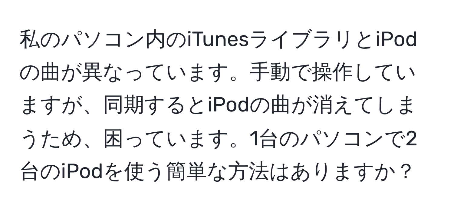 私のパソコン内のiTunesライブラリとiPodの曲が異なっています。手動で操作していますが、同期するとiPodの曲が消えてしまうため、困っています。1台のパソコンで2台のiPodを使う簡単な方法はありますか？