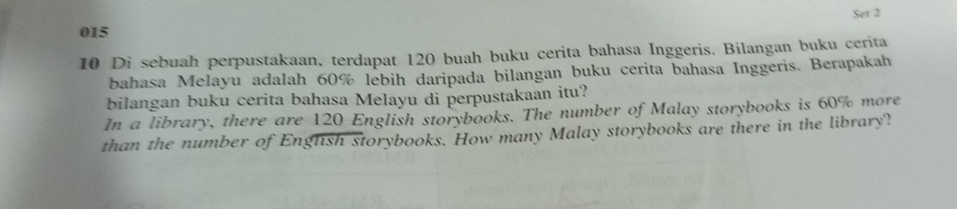 Set 2 
015 
10 Di sebuah perpustakaan, terdapat 120 buah buku cerita bahasa Inggeris. Bilangan buku cerita 
bahasa Melayu adalah 60% lebih daripada bilangan buku cerita bahasa Inggeris. Berapakah 
bilangan buku cerita bahasa Melayu di perpustakaan itu? 
In a library, there are 120 English storybooks. The number of Malay storybooks is 60% more 
than the number of English storybooks. How many Malay storybooks are there in the library?