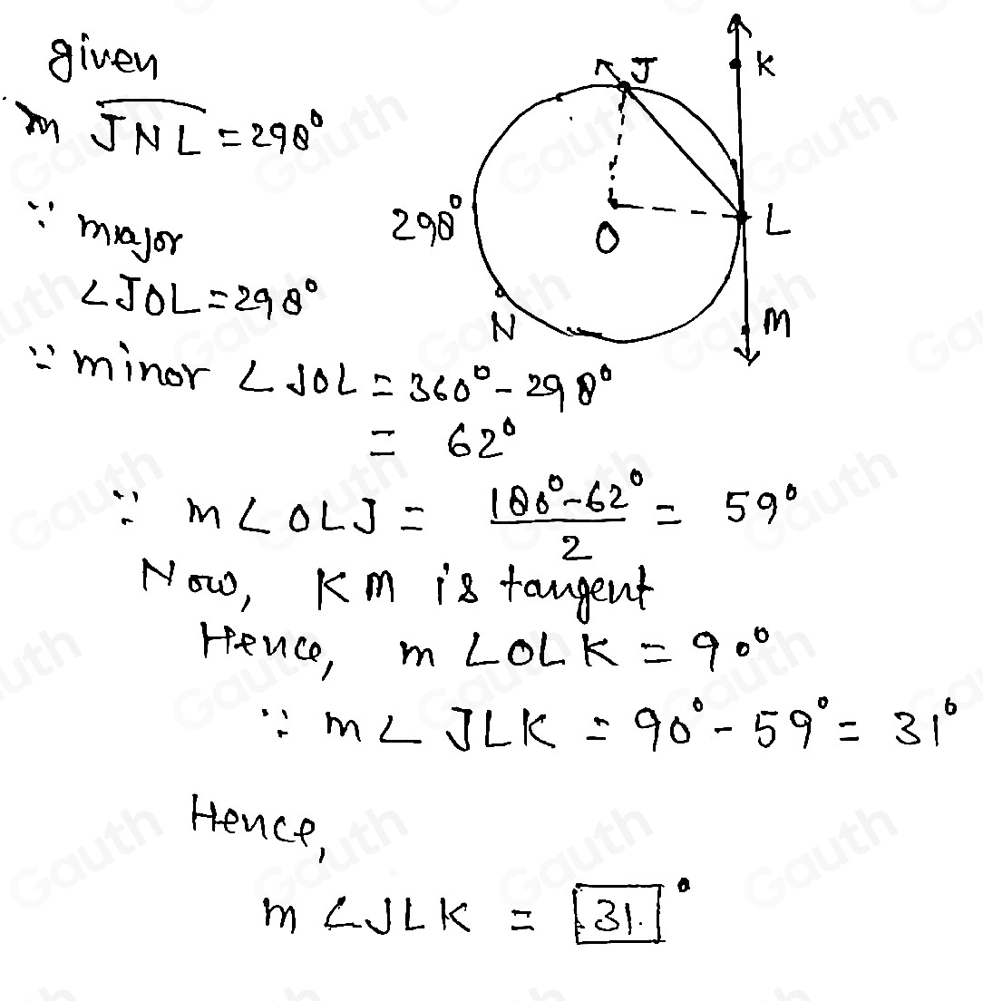 given 
) m widehat JNL=298°
∵ m_10gr
∠ JOL=298°
:minor
=62°
∵ m∠ OLJ= (100°-62°)/2 =59°
Now, Km is taugent 
rence, m∠ OLK=90°
∵ m∠ JLK=90°-59°=31°
Hence,
m∠ JLK=boxed (31)°