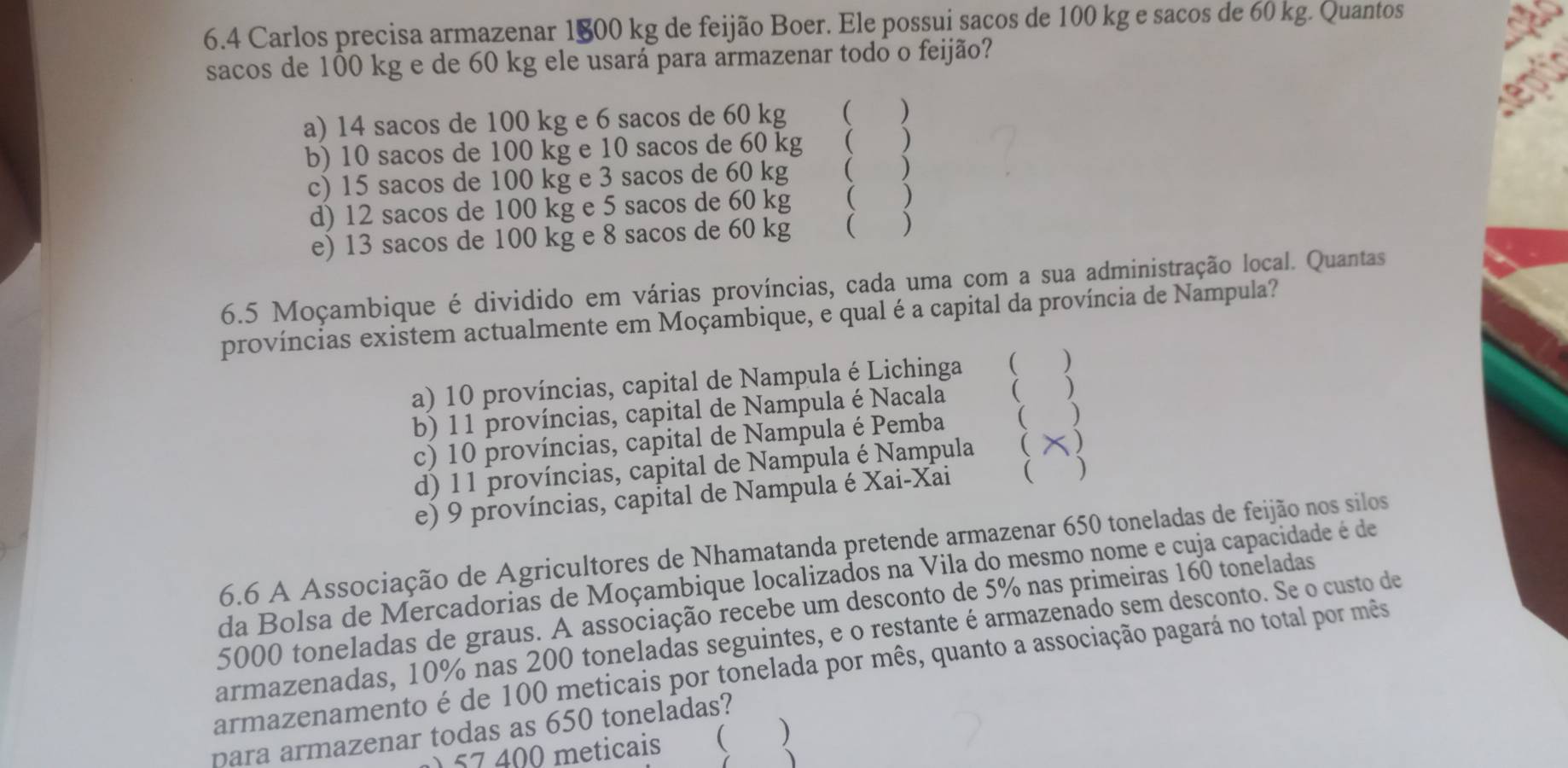 6.4 Carlos precisa armazenar 1800 kg de feijão Boer. Ele possui sacos de 100 kg e sacos de 60 kg. Quantos
sacos de 100 kg e de 60 kg ele usará para armazenar todo o feijão?
a) 14 sacos de 100 kg e 6 sacos de 60 kg ( )
b) 10 sacos de 100 kg e 10 sacos de 60 kg ( )
c) 15 sacos de 100 kg e 3 sacos de 60 kg ( )
d) 12 sacos de 100 kg e 5 sacos de 60 kg ( )
e) 13 sacos de 100 kg e 8 sacos de 60 kg ( )
6.5 Moçambique é dividido em várias províncias, cada uma com a sua administração local. Quantas
províncias existem actualmente em Moçambique, e qual é a capital da província de Nampula?
a) 10 províncias, capital de Nampula é Lichinga ( )
b) 1 1 províncias, capital de Nampula é Nacala  )
c) 10 províncias, capital de Nampula é Pemba  )
d) 11 províncias, capital de Nampula é Nampula ( 5)
e) 9 províncias, capital de Nampula é Xai-Xai  )
6.6 A Associação de Agricultores de Nhamatanda pretende armazenar 650 toneladas de feijão nos silos
da Bolsa de Mercadorias de Moçambique localizados na Vila do mesmo nome e cuja capacidade é de
5000 toneladas de graus. A associação recebe um desconto de 5% nas primeiras 160 toneladas
armazenadas, 10% nas 200 toneladas seguintes, e o restante é armazenado sem desconto. Se o custo de
armazenamento é de 100 meticais por tonelada por mês, quanto a associação pagará no total por mês
para armazenar todas as 650 toneladas?
) 57 400 meticais  )