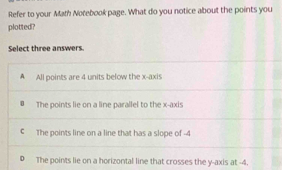 Refer to your Math Notebook page. What do you notice about the points you
plotted?
Select three answers.
A All points are 4 units below the x-axis
B The points lie on a line parallel to the x-axis
c The points line on a line that has a slope of -4
D The points lie on a horizontal line that crosses the y-axis at -4.