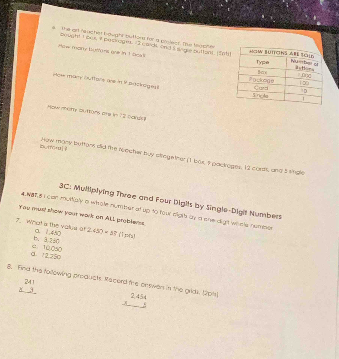 The art teacher bought buttons for a project. The teacher
bought 1 box, 9 packages. 12 cards, and 5 single buttons, (5pt
How many buttons are in 1 box?
How many buttons are in 9 packages?
How many buttons are in 12 cards?
buttons ?
How many buttons did the teacher buy altogether (1 box, 9 packages, 12 cards, and 5 single
3C: Multiplying Three and Four Digits by Single-Digit Numbers
4.NBT.5 I can multiply a whole number of up to four digits by a one-digit whole number
You must show your work on ALL problems.
7. What is the value of 2,450* 5? (1pts)
a. 1.450
b. 3,250
c. 10,050
d. 12,250
8. Find the following products. Record the answers in the grids. (2pts)
beginarrayr 241 * 3 hline endarray
beginarrayr 2,454 * 5 hline endarray