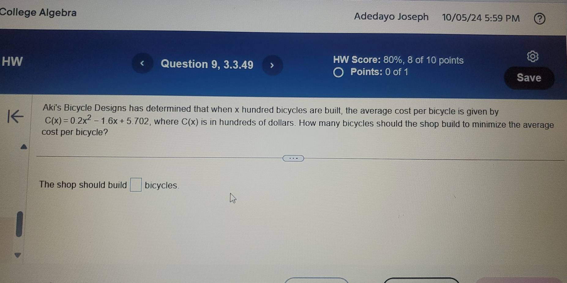 College Algebra Adedayo Joseph 10/05/24 5:59 PM
HW Question 9, 3.3.49 >
HW Score: 80%, 8 of 10 points
Points: 0 of 1
Save
Aki's Bicycle Designs has determined that when x hundred bicycles are built, the average cost per bicycle is given by
C(x)=0.2x^2-1.6x+5.702 , where C(x) is in hundreds of dollars. How many bicycles should the shop build to minimize the average
cost per bicycle?
The shop should build □ bicycles.