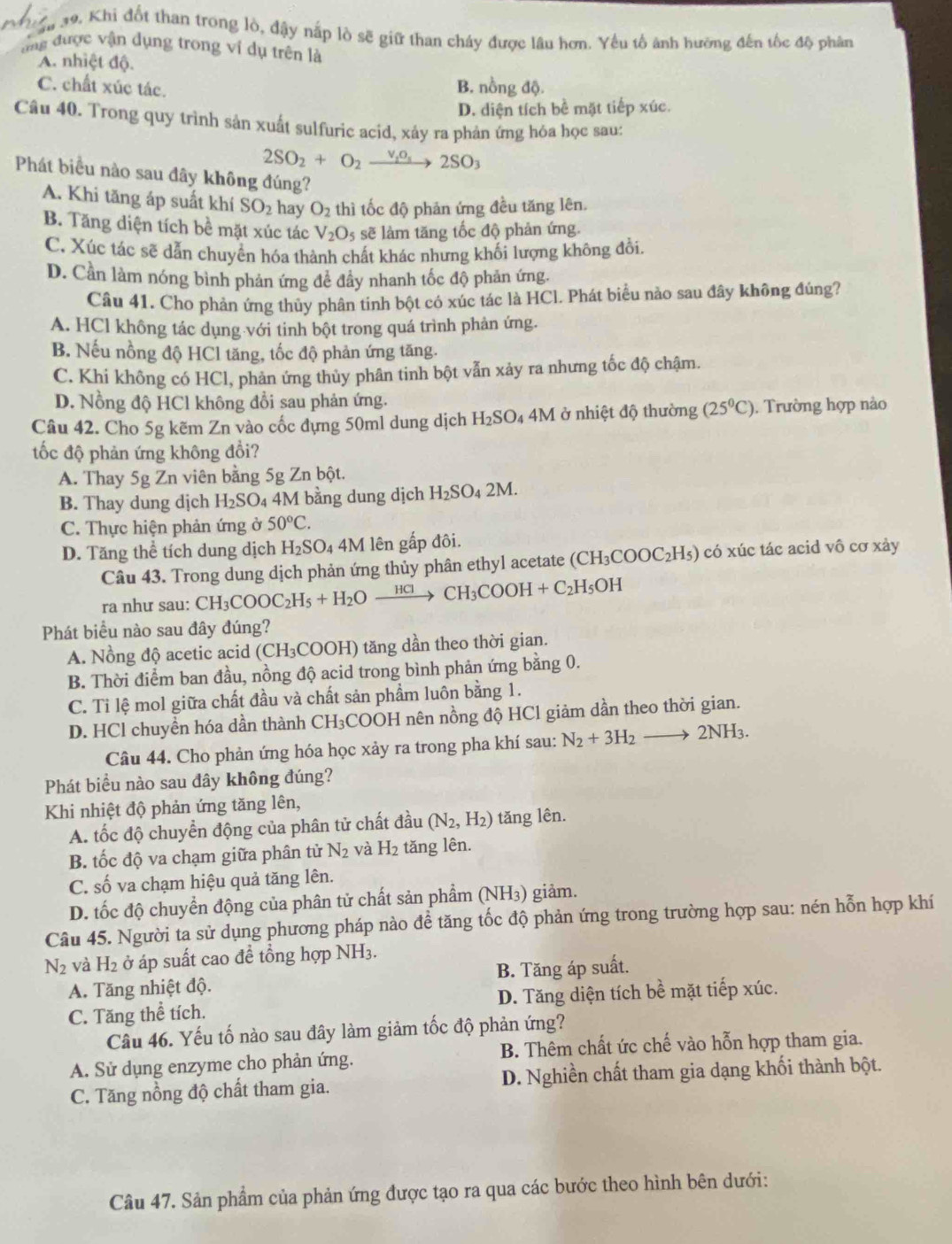 # 39, Khi đốt than trong lò, đậy nấp lò sẽ giữ than cháy được lâu hơn. Yếu tố ảnh hưỡng đến tốc độ phân
ng được vận dụng trong ví dụ trên là
A. nhiệt độ.
C. chất xúc tác.
B. nồng độ.
D. diện tích bề mặt tiếp xúc.
Câu 40. Trong quy trình sản xuất sulfuric acid, xảy ra phản ứng hóa học sau:
2SO_2+O_2xrightarrow v_1o_52SO_3
Phát biểu nào sau đây không đúng?
A. Khi tăng áp suất khí SO_2 hay O_2 thì tốc độ phản ứng đều tăng lên.
B. Tăng diện tích bề mặt xúc tác V_2O_5 sẽ làm tăng tốc độ phản ứng.
C. Xúc tác sẽ dẫn chuyển hóa thành chất khác nhưng khối lượng không đổi.
D. Cần làm nóng bình phản ứng để đây nhanh tốc độ phản ứng.
Câu 41. Cho phản ứng thủy phân tinh bột có xúc tác là HCl. Phát biểu nào sau đây không đúng?
A. HCl không tác dụng với tinh bột trong quá trình phản ứng.
B. Nếu nồng độ HCl tăng, tốc độ phản ứng tăng.
C. Khi không có HCl, phản ứng thủy phân tinh bột vẫn xảy ra nhưng tốc độ chậm.
D. Nồng độ HCl không đổi sau phản ứng.
Câu 42. Cho 5g kẽm Zn vào cốc đựng 50ml dung dịch H_2SO_4 4M I ở nhiệt độ thường (25^0C).  Trường hợp nào
tốc độ phản ứng không đổi?
A. Thay 5g Zn viên bằng 5g Zn bột.
B. Thay dung dịch H_2SO_4 4M bằng dung dịch H_2SO_42M.
C. Thực hiện phản ứng ở 50°C.
D. Tăng thể tích dung dịch H₂SO₄ 4M lên gấp đôi.
Câu 43. Trong dung dịch phản ứng thủy phân ethyl acetate (CH_3COOC_2H_5) có xúc tác acid vô cơ xảy
ra như sau: CH_3COOC_2H_5+H_2Oxrightarrow HClCH_3COOH+C_2H_5OH
Phát biểu nào sau đây đúng?
A. Nồng độ acetic acid (CH₃COOH) tăng dần theo thời gian.
B. Thời điểm ban đầu, nồng độ acid trong bình phản ứng bằng 0.
C. Tỉ lệ mol giữa chất đầu và chất sản phẩm luôn bằng 1.
D. HCl chuyền hóa dần thành CH₃COOH nên nồng độ HCl giảm dần theo thời gian.
Câu 44. Cho phản ứng hóa học xảy ra trong pha khí sau: N_2+3H_2to 2NH_3.
Phát biều nào sau đây không đúng?
Khi nhiệt độ phản ứng tăng lên,
A. tốc độ chuyển động của phân tử chất đầu (N_2,H_2) tăng lên.
B. tốc độ va chạm giữa phân tử N_2 và H_2 tăng lên.
C. số va chạm hiệu quả tăng lên.
D. tốc độ chuyển động của phân tử chất sản phẩm (NH₃) giảm.
Câu 45. Người ta sử dụng phương pháp nào đề tăng tốc độ phản ứng trong trường hợp sau: nén hỗn hợp khí
N_2 và H_2 ở áp suất cao đề tổng hợp NH3.
A. Tăng nhiệt độ. B. Tăng áp suất.
C. Tăng thể tích. D. Tăng diện tích bề mặt tiếp xúc.
Câu 46. Yếu tố nào sau đây làm giảm tốc độ phản ứng?
A. Sử dụng enzyme cho phản ứng. B. Thêm chất ức chế vào hỗn hợp tham gia.
C. Tăng nồng độ chất tham gia. D. Nghiền chất tham gia dạng khối thành bột.
Câu 47. Sản phẩm của phản ứng được tạo ra qua các bước theo hình bên dưới: