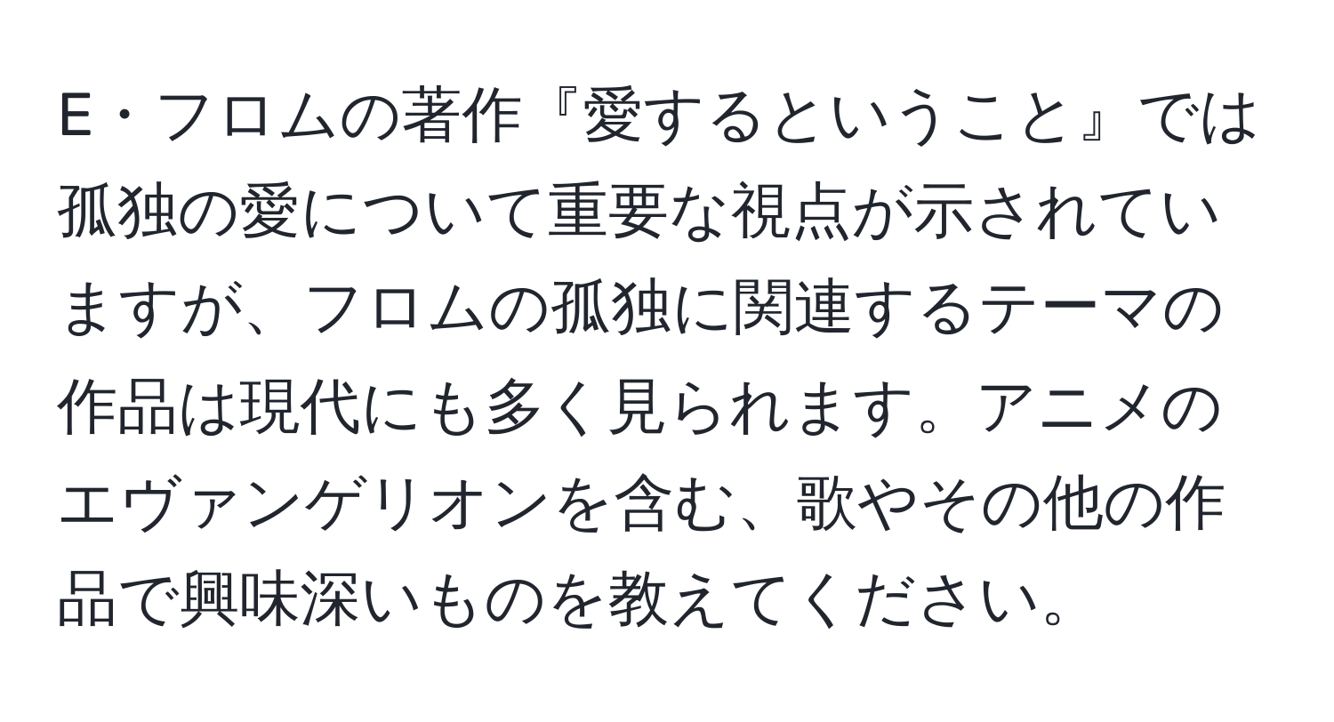 E・フロムの著作『愛するということ』では孤独の愛について重要な視点が示されていますが、フロムの孤独に関連するテーマの作品は現代にも多く見られます。アニメのエヴァンゲリオンを含む、歌やその他の作品で興味深いものを教えてください。