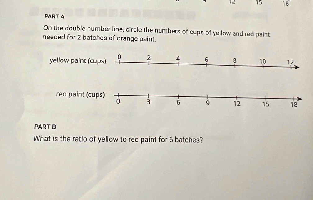 12 15 18 
PART A 
On the double number line, circle the numbers of cups of yellow and red paint 
needed for 2 batches of orange paint. 
red paint (cups)
0 3 6 9 12 15 18
PART B 
What is the ratio of yellow to red paint for 6 batches?