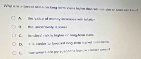 Why are interest rates on long-term loans higher than interest rates on short-term loans?
A. the value of money increases with inflation
B. the uncertainty is lower
C. lenders' risk is higher on long-term loans
D. it is easier to forecast long-term market movements
E. borrowers are persuaded to borrow a lesser amount