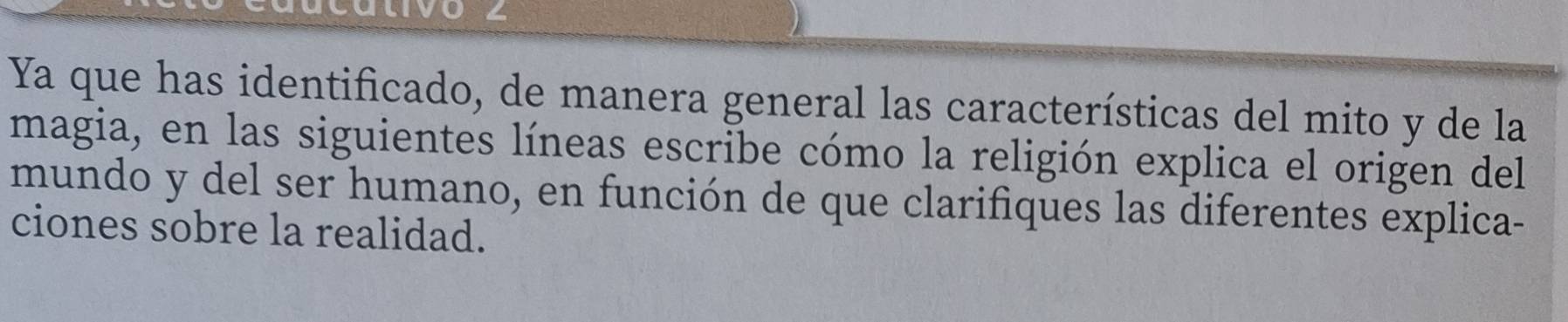 U4 
Ya que has identificado, de manera general las características del mito y de la 
magia, en las siguientes líneas escribe cómo la religión explica el origen del 
mundo y del ser humano, en función de que clarifiques las diferentes explica- 
ciones sobre la realidad.