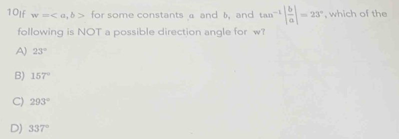 10If w=, b> for some constants a and b, and tan^(-1)| b/a |=23° , which of the
following is NOT a possible direction angle for w?
A) 23°
B) 157°
C) 293°
D) 337°