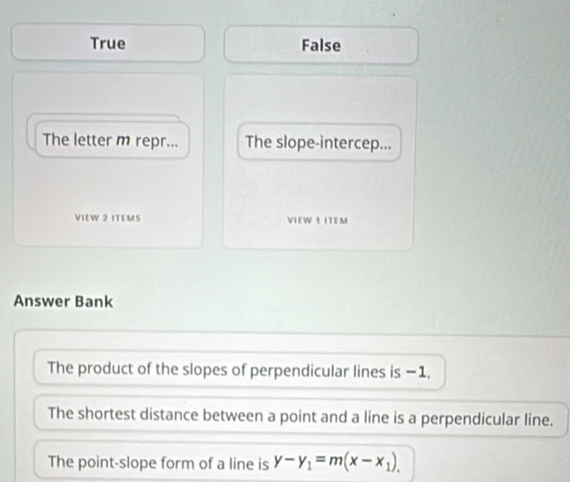 True False
The letter m repr... The slope-intercep...
VIEW 2 ITEMS VIEW I ITEM
Answer Bank
The product of the slopes of perpendicular lines is −1,
The shortest distance between a point and a line is a perpendicular line.
The point-slope form of a line is y-y_1=m(x-x_1)