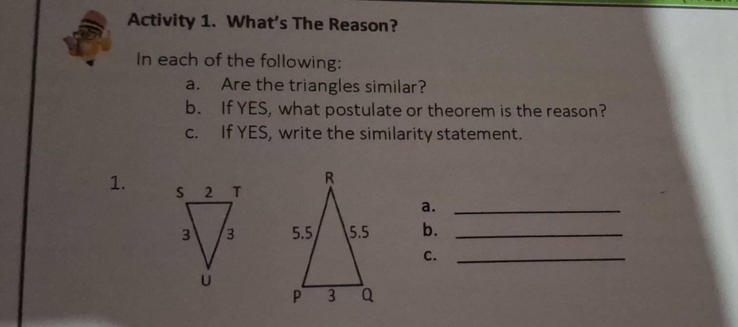 Activity 1. What's The Reason? 
In each of the following: 
a. Are the triangles similar? 
b. If YES, what postulate or theorem is the reason? 
c. If YES, write the similarity statement. 
1. 
a._ 
b._ 
C._