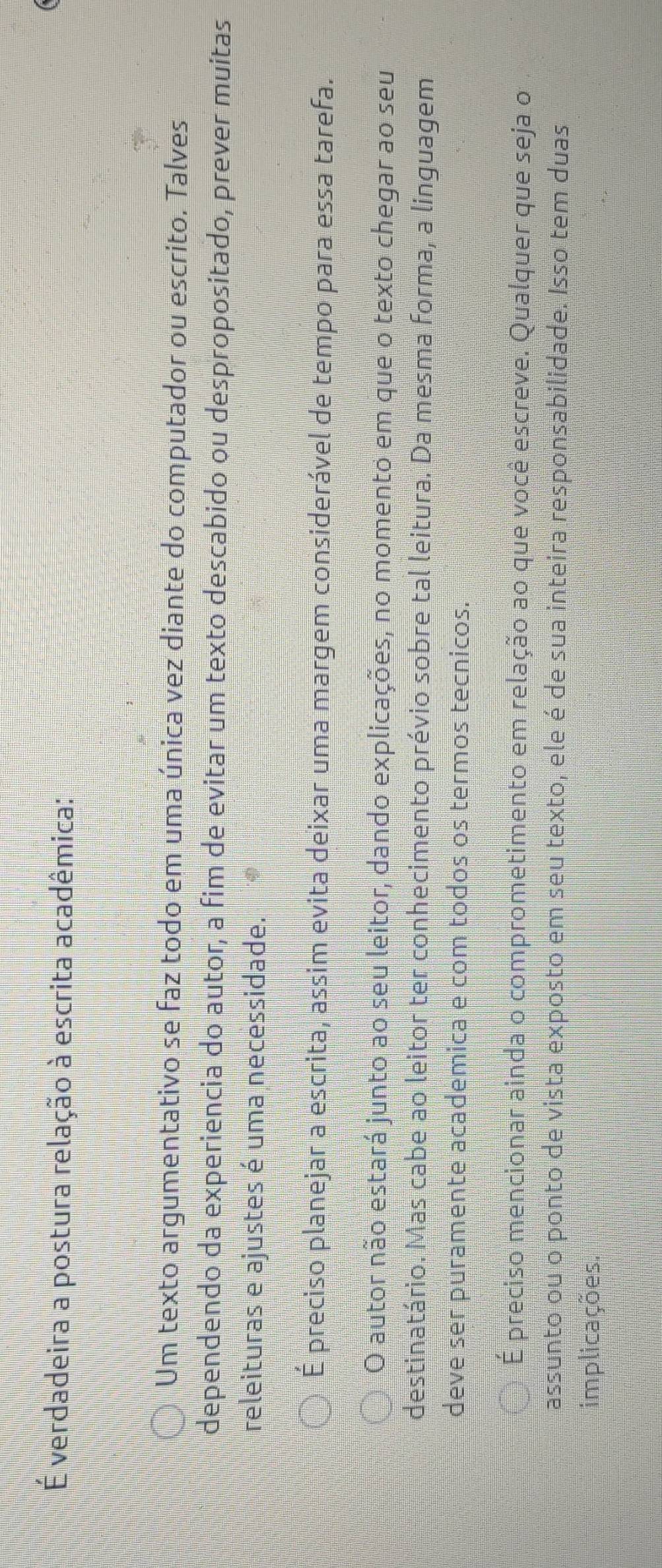 É verdadeira a postura relação à escrita acadêmica:
Um texto argumentativo se faz todo em uma única vez diante do computador ou escrito. Talves
dependendo da experiencia do autor, a fim de evitar um texto descabido ou despropositado, prever muitas
releituras e ajustes é uma necessidade.
É preciso planejar a escrita, assim evita deixar uma margem considerável de tempo para essa tarefa.
O autor não estará junto ao seu leitor, dando explicações, no momento em que o texto chegar ao seu
destinatário. Mas cabe ao leitor ter conhecimento prévio sobre tal leitura. Da mesma forma, a linguagem
deve ser puramente academica e com todos os termos tecnicos.
É preciso mencionar ainda o comprometimento em relação ao que você escreve. Qualquer que seja o
assunto ou o ponto de vista exposto em seu texto, ele é de sua inteira responsabilidade. Isso tem duas
implicações.