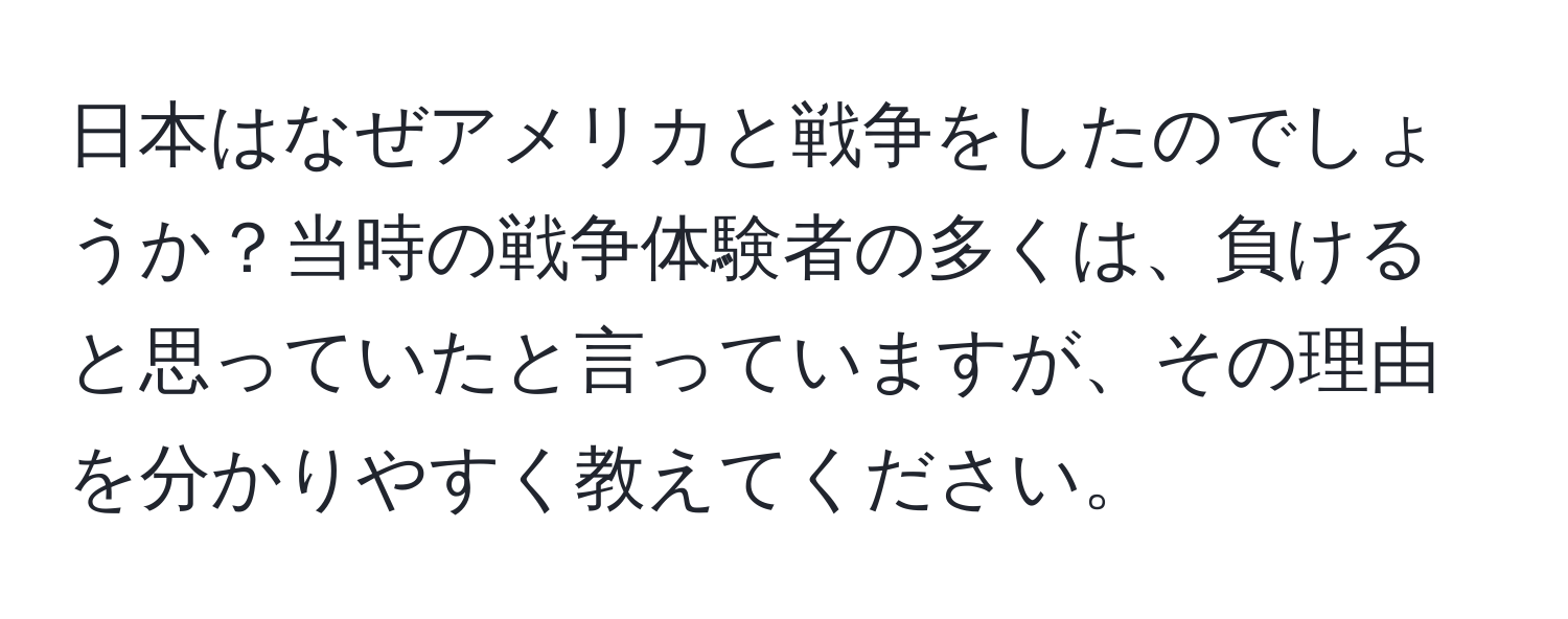 日本はなぜアメリカと戦争をしたのでしょうか？当時の戦争体験者の多くは、負けると思っていたと言っていますが、その理由を分かりやすく教えてください。