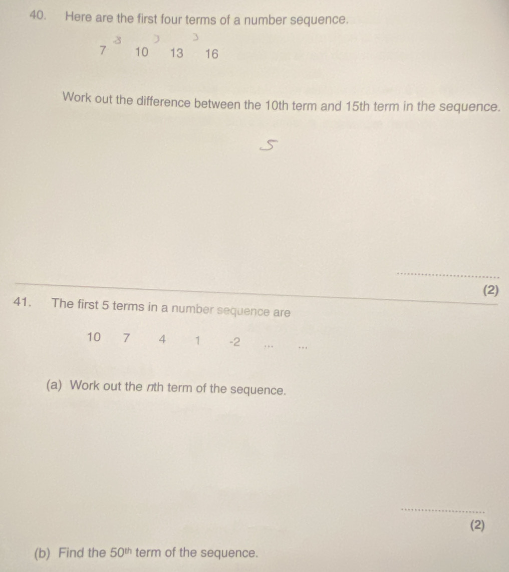 Here are the first four terms of a number sequence.
3
7 10 13 16
Work out the difference between the 10th term and 15th term in the sequence. 
_ 
(2) 
41. The first 5 terms in a number sequence are
10 7 4 1 -2 , , . … 
(a) Work out the nth term of the sequence. 
_ 
(2) 
(b) Find the 50^(th) term of the sequence.