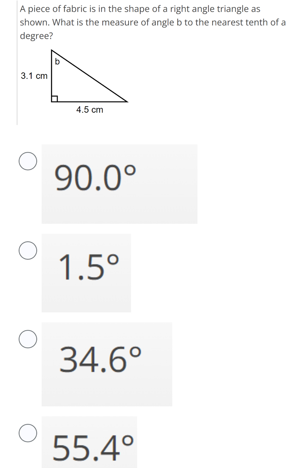 A piece of fabric is in the shape of a right angle triangle as
shown. What is the measure of angle b to the nearest tenth of a
degree?
90.0°
1.5°
34.6°
55.4°