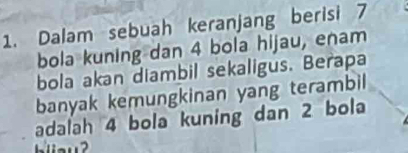 Dalam sebuah keranjang berisi 7
bola kuning dan 4 bola hijau, enam 
bola akan diambil sekaligus. Berapa 
banyak kemungkinan yang terambil 
adalah 4 bola kuning dan 2 bola