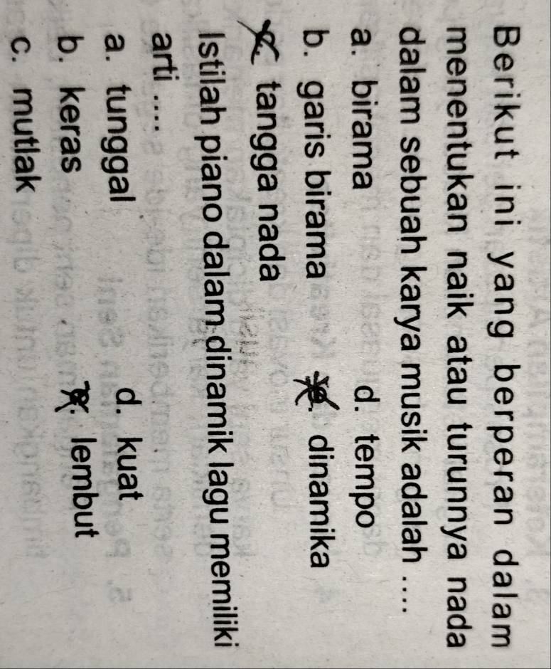 Berikut ini yang berperan dalam
menentukan naik atau turunnya nada
dalam sebuah karya musik adalah ....
a. birama d. tempo
b. garis birama dinamika
tangga nada
Istilah piano dalam dinamik lagu memiliki
arti ....
a. tunggal d. kuat
b. keras lembut
c. mutlak