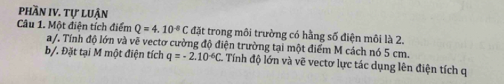 phần IV. tự luận 
Câu 1. Một điện tích điểm Q=4.10^(-8)C đặt trong môi trường có hằng số điện môi là 2. 
a/. Tính độ lớn và vẽ vectơ cường độ điện trường tại một điểm M cách nó 5 cm. 
b/. Đặt tại M một điện tích q=-2.10^(-6)C 1. Tính độ lớn và vẽ vectơ lực tác dụng lên điện tích q