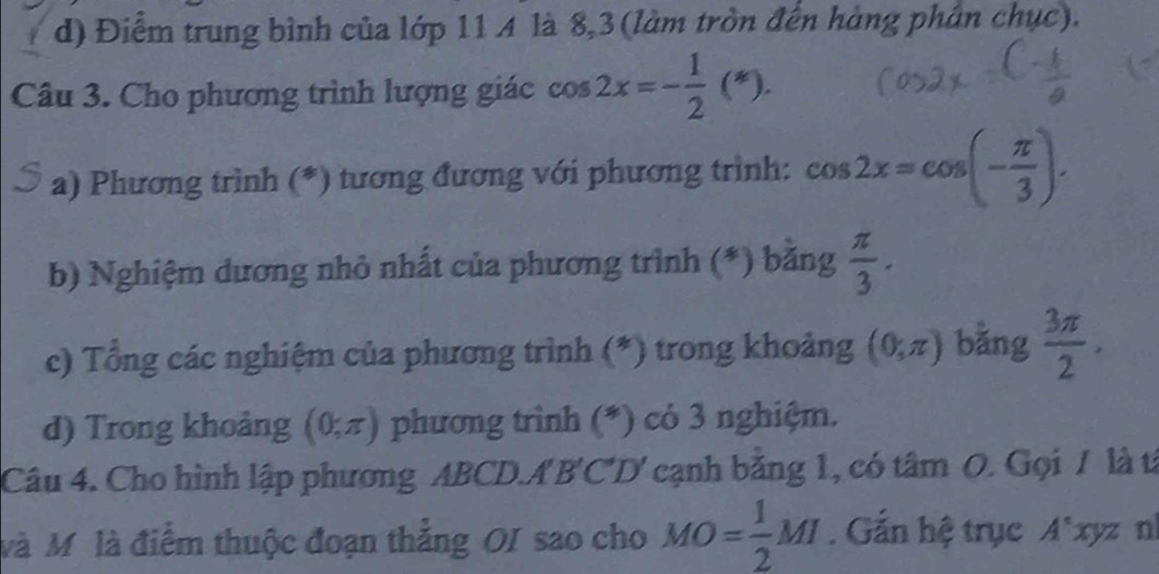 d) Điểm trung bình của lớp 11 A là 8, 3 (làm tròn đến hàng phân chục).
Câu 3. Cho phương trình lượng giác cos 2x=- 1/2 (*). 
a) Phương trình (*) tương đương với phương trình: cos 2x=cos (- π /3 ). 
b) Nghiệm dương nhỏ nhất của phương trình (*) băng  π /3 . 
c) Tổng các nghiệm của phương trình (*) trong khoảng (0,π ) bằng  3π /2 . 
d) Trong khoảng (0,π ) phương trình (*) có 3 nghiệm.
Câu 4. Cho hình lập phương ABCD.A B'C'D ' cạnh băng 1, có tâm O. Gọi / là từ
Mà Mô là điểm thuộc đoạn thắng OI sao cho MO= 1/2 MI. Gắn hệ trục /1 l'xyz nl