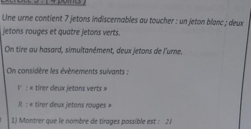 points 
Une urne contient 7 jetons indiscernables au toucher : un jeton blanc ; deux 
jetons rouges et quatre jetons verts. 
On tire au hasard, simultanément, deux jetons de l’urne. 
On considère les évènements suivants : 
V : « tirer deux jetons verts » 
R : « tirer deux jetons rouges » 
1) Montrer que le nombre de tirages possible est : 21