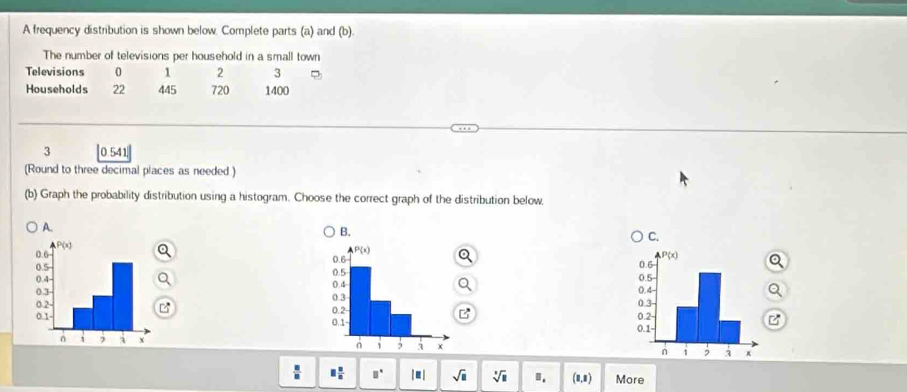 A frequency distribution is shown below. Complete parts (a) and (b).
The number of televisions per household in a small town
Televisions 0 1 2 3
Households 22 445 720 1400
3 ]0.541.|
(Round to three decimal places as needed )
(b) Graph the probability distribution using a histogram. Choose the correct graph of the distribution below.
A.
B.
C.
  
 
  
C

 □ /□   □  □ /□   □° |E sqrt(□ ) sqrt[3](11) ". (1,1) More