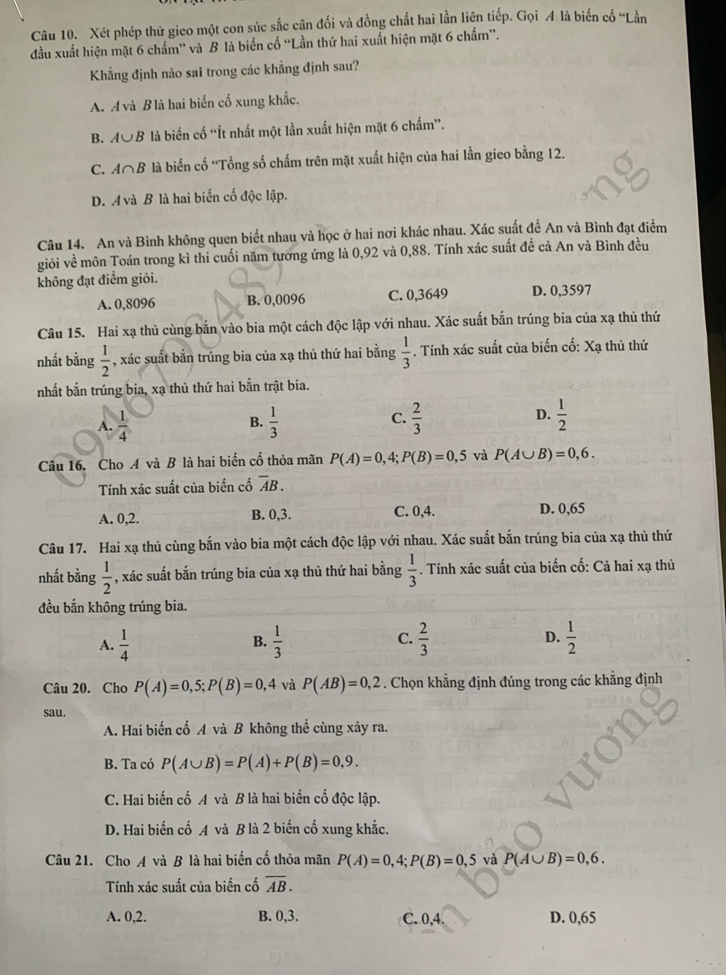 Xét phép thử gieo một con súc sắc cận đối và đồng chất hai lần liện tiếp. Gọi A là biến cố “Lần
đầu xuất hiện mặt 6 chấm” và B là biến cố “Lần thứ hai xuất hiện mặt 6 chấm”.
Khẳng định nào sai trong các khẳng định sau?
A. Á và B là hai biển cố xung khắc.
B. A∪ B là biến cố “Ít nhất một lần xuất hiện mặt 6 chấm”.
C. A∩B là biến cố ''Tổng số chấm trên mặt xuất hiện của hai lần gieo bằng 12.
D. A và B là hai biến cố độc lập.
Câu 14. An và Bình không quen biết nhau và học ở hai nơi khác nhau. Xác suất đề An và Bình đạt điểm
giỏi về môn Toán trong kì thi cuối năm tương ứng là 0,92 và 0,88. Tính xác suất để cả An và Bình đều
không đạt điểm giỏi.
A. 0,8096 B. 0,0096 C. 0,3649
D. 0,3597
Câu 15. Hai xạ thủ cùng bắn vào bia một cách độc lập với nhau. Xác suất bắn trúng bia của xạ thủ thứ
nhất bằng  1/2  , xác suất bắn trúng bia của xạ thủ thứ hai bằng  1/3 . Tính xác suất của biến cố: Xạ thù thứ
nhất bắn trúng bia, xạ thủ thứ hai bắn trật bia.
C.
A.  1/4   1/3   2/3  D.  1/2 
B.
Câu 16. Cho A và B là hai biến cố thỏa mãn P(A)=0,4;P(B)=0,5 và P(A∪ B)=0,6.
Tính xác suất của biến cố overline AB.
A. 0,2. B. 0,3. C. 0,4. D. 0,65
Câu 17. Hai xạ thủ cùng bắn vào bia một cách độc lập với nhau. Xác suất bắn trúng bia của xạ thủ thứ
nhất bằng  1/2  , xác suất bắn trúng bia của xạ thủ thứ hai bằng  1/3 . Tính xác suất của biến cố: Cả hai xạ thủ
đều bắn không trúng bia.
A.  1/4   1/3   2/3  D.  1/2 
B.
C.
Câu 20. Cho P(A)=0,5;P(B)=0,4 và P(AB)=0,2. Chọn khẳng định đúng trong các khẳng định
sau.
A. Hai biến cố A và B không thể cùng xảy ra.
B. Ta có P(A∪ B)=P(A)+P(B)=0,9.
C. Hai biến cố A và B là hai biến cố độc lập.
D. Hai biến cố A và B là 2 biến cố xung khắc.
Câu 21. Cho A và B là hai biến cố thỏa mãn P(A)=0,4;P(B)=0,5 và P(A∪ B)=0,6.
Tính xác suất của biến cố overline AB.
A. 0,2. B. 0,3. C. 0,4. D. 0,65