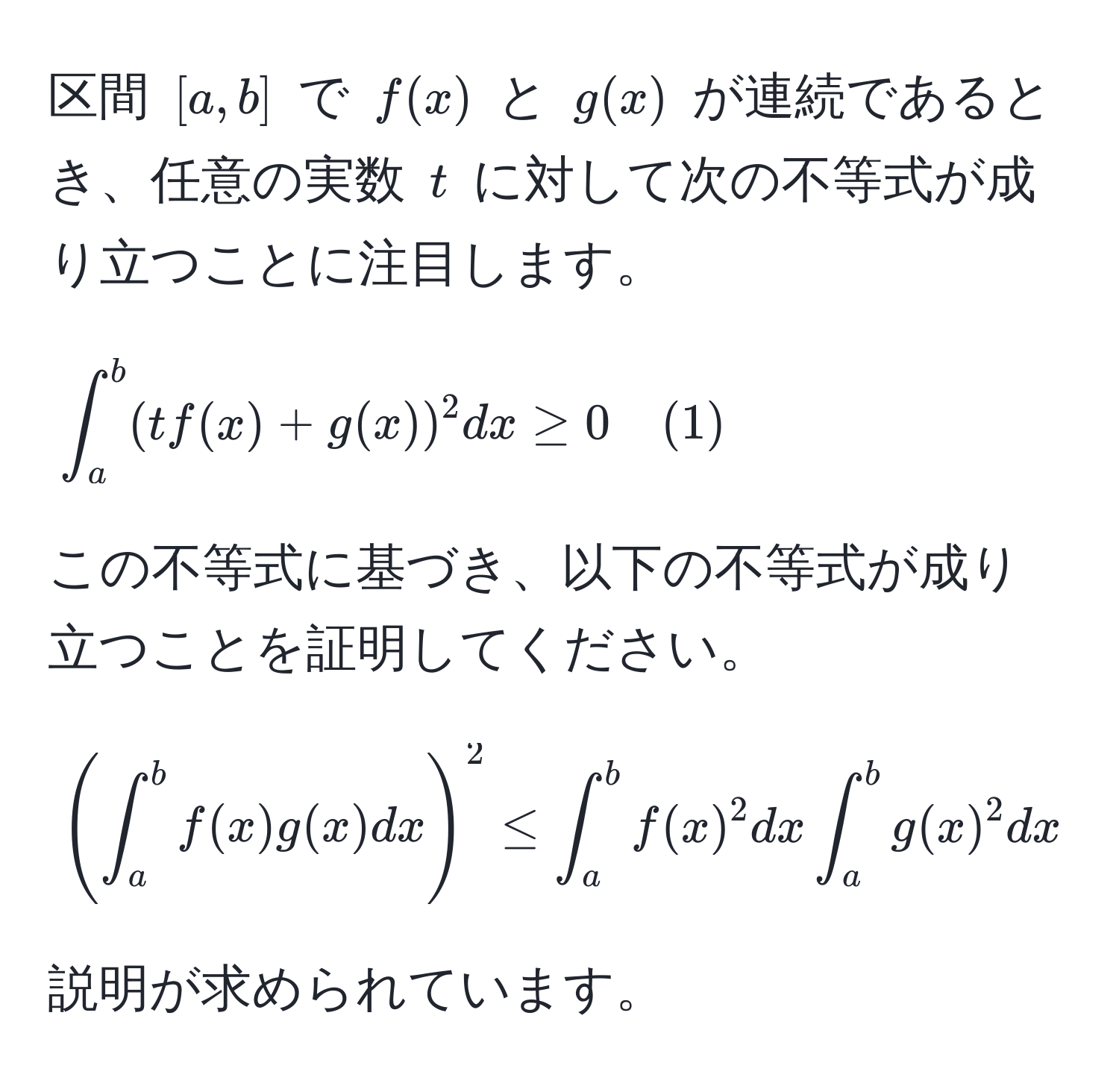 区間 ([a,b]) で (f(x)) と (g(x)) が連続であるとき、任意の実数 (t) に対して次の不等式が成り立つことに注目します。

[
∈t_a^b (tf(x) + g(x))^2 dx ≥ 0 quad (1)
]

この不等式に基づき、以下の不等式が成り立つことを証明してください。

[
( ∈t_a^b f(x)g(x) dx )^2 ≤ ∈t_a^b f(x)^2 dx ∈t_a^b g(x)^2 dx quad (2)
]

説明が求められています。