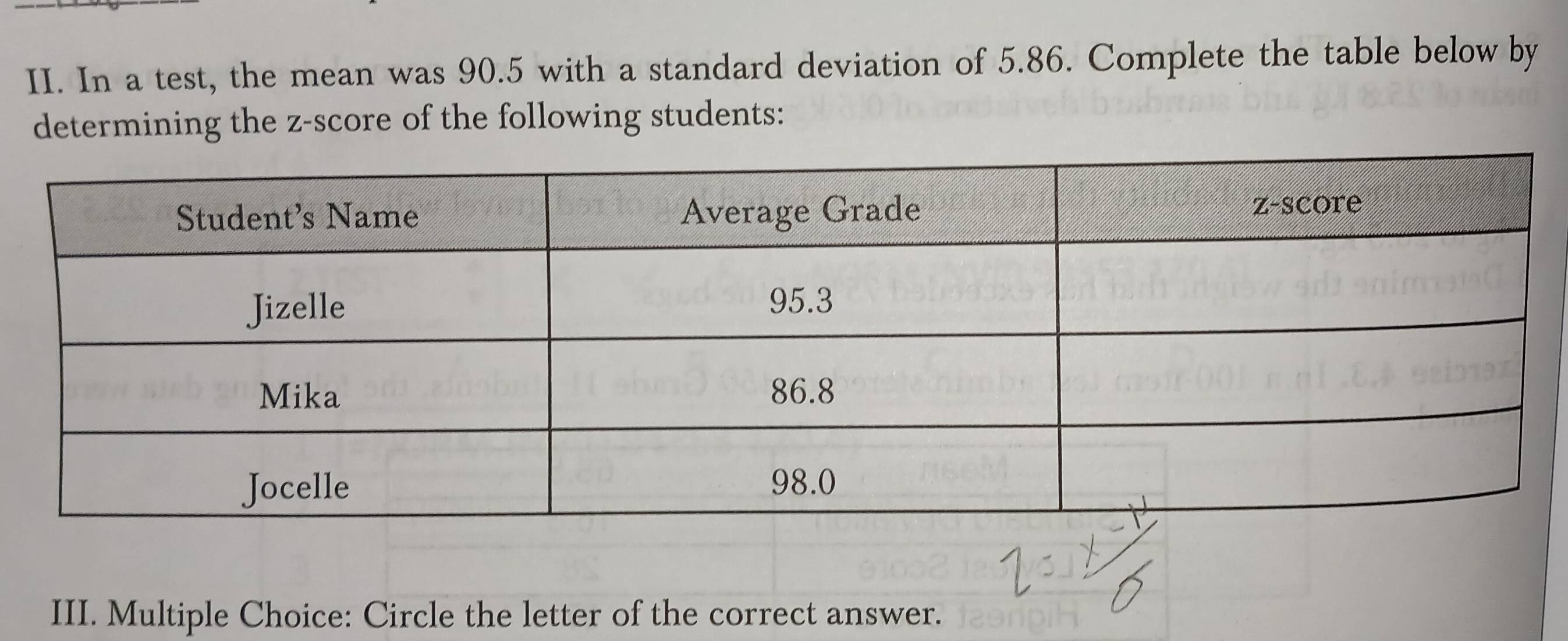 In a test, the mean was 90.5 with a standard deviation of 5.86. Complete the table below by 
determining the z-score of the following students: 
III. Multiple Choice: Circle the letter of the correct answer.