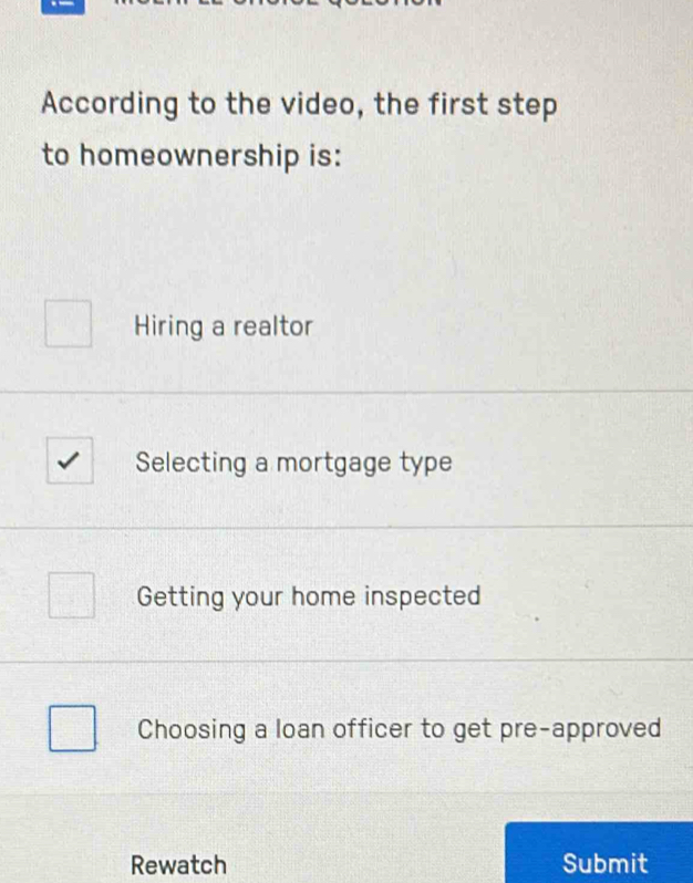 According to the video, the first step
to homeownership is:
Hiring a realtor
Selecting a mortgage type
Getting your home inspected
Choosing a loan officer to get pre-approved
Rewatch Submit