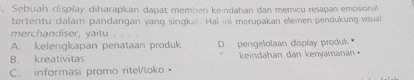 Sebuah display diharapkan dapat memberi keindahan dan memicu resapan emosional
tertentu dalam pandangan yang singkat. Hal ni merupakan elemen pendukung visual
merchandiser, yaitu . . . .
A. kelengkapan penataan produk D. pengelolaan display produk
B. kreativitas keindahan dan kenyamanan
C. informasi promo ritel/toko•