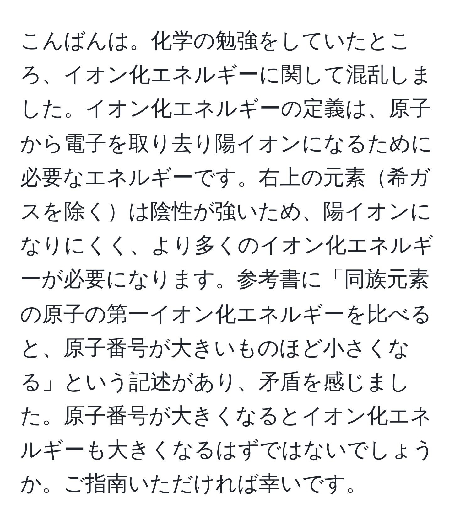 こんばんは。化学の勉強をしていたところ、イオン化エネルギーに関して混乱しました。イオン化エネルギーの定義は、原子から電子を取り去り陽イオンになるために必要なエネルギーです。右上の元素希ガスを除くは陰性が強いため、陽イオンになりにくく、より多くのイオン化エネルギーが必要になります。参考書に「同族元素の原子の第一イオン化エネルギーを比べると、原子番号が大きいものほど小さくなる」という記述があり、矛盾を感じました。原子番号が大きくなるとイオン化エネルギーも大きくなるはずではないでしょうか。ご指南いただければ幸いです。