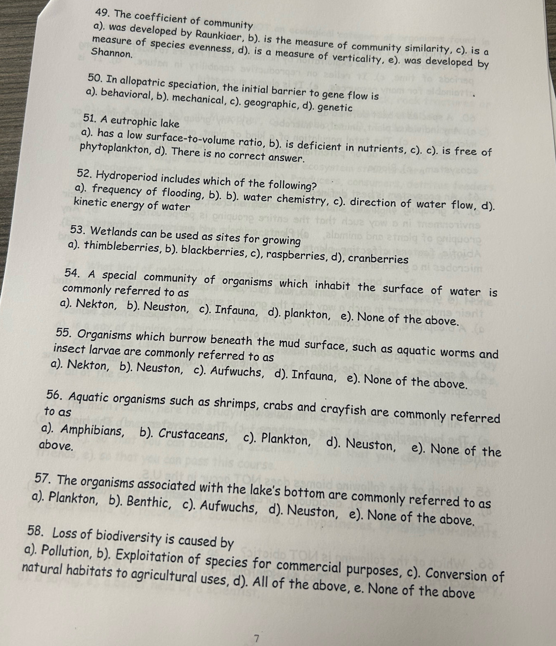 The coefficient of community
a). was developed by Raunkiaer, b). is the measure of community similarity, c). is a
measure of species evenness, d). is a measure of verticality, e). was developed by
Shannon.
50. In allopatric speciation, the initial barrier to gene flow is
a). behavioral, b). mechanical, c). geographic, d). genetic
51. A eutrophic lake
a). has a low surface-to-volume ratio, b). is deficient in nutrients, c). c). is free of
phytoplankton, d). There is no correct answer.
52. Hydroperiod includes which of the following?
a). frequency of flooding, b). b). water chemistry, c). direction of water flow, d).
kinetic energy of water
53. Wetlands can be used as sites for growing
a). thimbleberries, b). blackberries, c), raspberries, d), cranberries
54. A special community of organisms which inhabit the surface of water is
commonly referred to as
a). Nekton, b). Neuston, c). Infauna, d). plankton, e). None of the above.
55. Organisms which burrow beneath the mud surface, such as aquatic worms and
insect larvae are commonly referred to as
a). Nekton, (b). Neuston, c). Aufwuchs, d). Infauna, e). None of the above.
56. Aquatic organisms such as shrimps, crabs and crayfish are commonly referred
to as
a). Amphibians, a b). Crustaceans, c). Plankton, d). Neuston, e). None of the
above.
57. The organisms associated with the lake's bottom are commonly referred to as
a). Plankton, b). Benthic, c). Aufwuchs, d). Neuston, e). None of the above.
58. Loss of biodiversity is caused by
a). Pollution, b). Exploitation of species for commercial purposes, c). Conversion of
natural habitats to agricultural uses, d). All of the above, e. None of the above
7