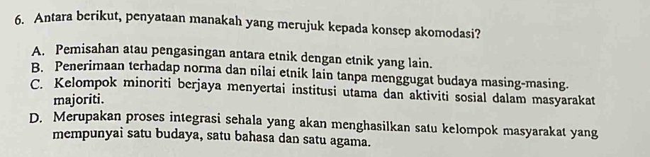 Antara berikut, penyataan manakah yang merujuk kepada konsep akomodasi?
A. Pemisahan atau pengasingan antara etnik dengan etnik yang lain.
B. Penerimaan terhadap norma dan nilai etnik lain tanpa menggugat budaya masing-masing.
C. Kelompok minoriti berjaya menyertai institusi utama dan aktiviti sosial dalam masyarakat
majoriti.
D. Merupakan proses integrasi sehala yang akan menghasilkan satu kelompok masyarakat yang
mempunyai satu budaya, satu bahasa dan satu agama.