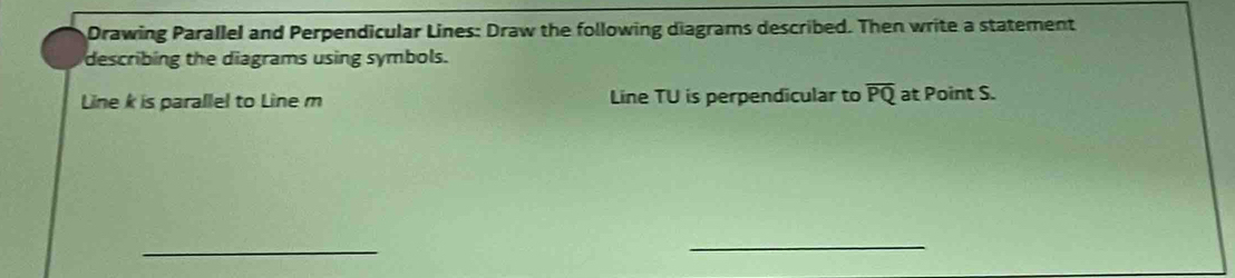 Drawing Parallel and Perpendicular Lines: Draw the following diagrams described. Then write a statement 
describing the diagrams using symbols. 
Line k is parallel to Line m Line TU is perpendicular to overline PQ at Point S. 
_ 
_