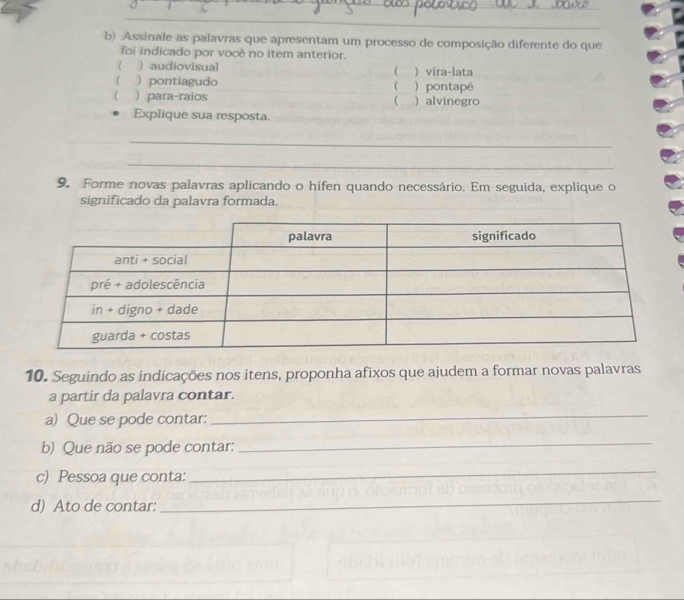 Assinale as palavras que apresentam um processo de composição diferente do que 
foi indicado por você no item anterior. 
( ) audiovisual ( ) vira-lata 
( ) pontiagudo ( ) pontapé 
) para-raios ( ) alvinegro 
Explique sua resposta. 
_ 
_ 
9. Forme novas palavras aplicando o hífen quando necessário. Em seguida, explique o 
significado da palavra formada. 
10. Seguindo as indicações nos itens, proponha afixos que ajudem a formar novas palavras 
a partir da palavra contar. 
a) Que se pode contar: 
_ 
b) Que não se pode contar: 
_ 
c) Pessoa que conta: 
_ 
d) Ato de contar: 
_