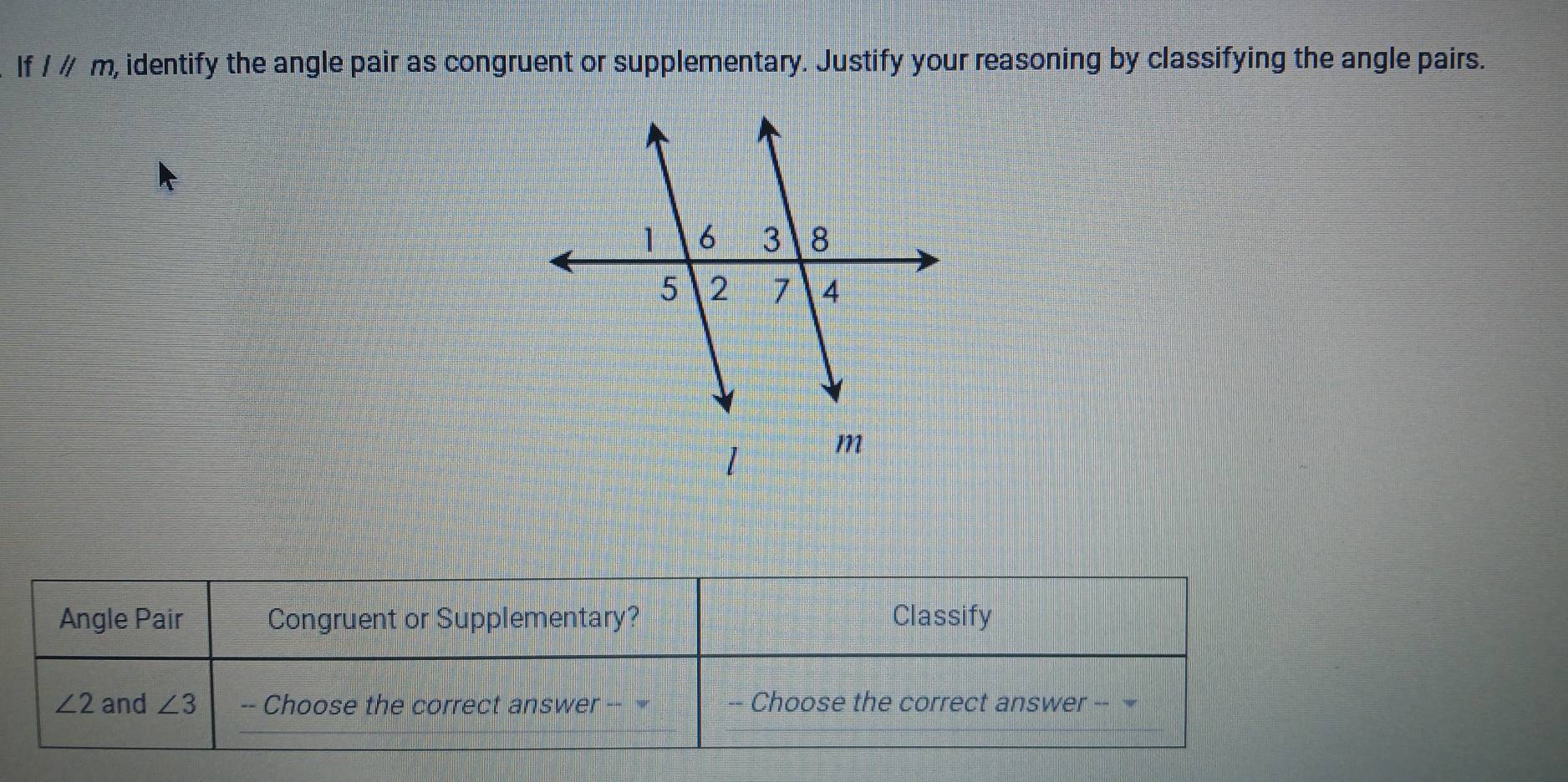 If lparallel m, , identify the angle pair as congruent or supplementary. Justify your reasoning by classifying the angle pairs. 
Angle Pair Congruent or Supplementary? Classify
∠ 2 and ∠ 3 -- Choose the correct answer -- -- Choose the correct answer --