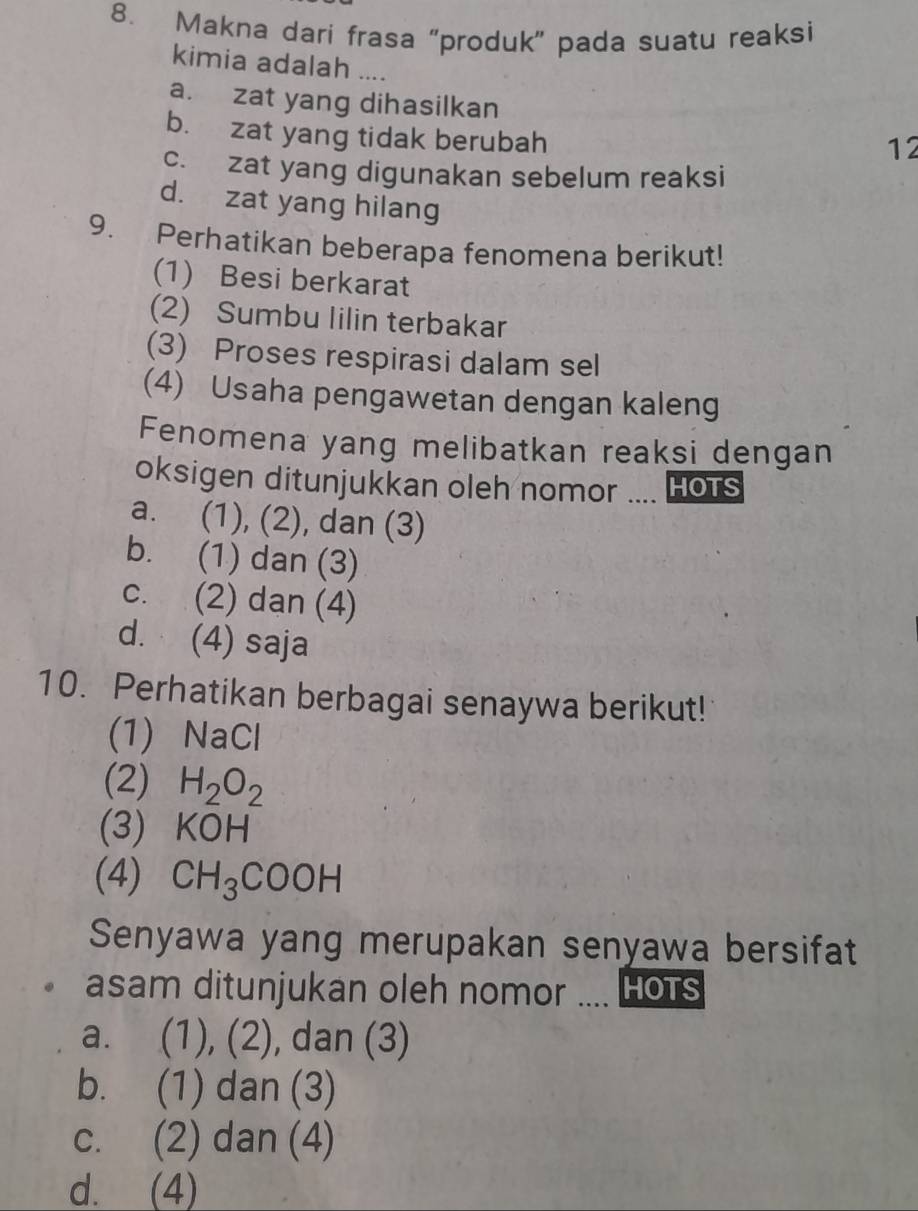 Makna dari frasa “produk” pada suatu reaksi
kimia adalah ....
a. zat yang dihasilkan
b. zat yang tidak berubah
12
c. zat yang digunakan sebelum reaksi
d. zat yang hilang
9. Perhatikan beberapa fenomena berikut!
(1) Besi berkarat
(2) Sumbu lilin terbakar
(3) Proses respirasi dalam sel
(4) Usaha pengawetan dengan kaleng
Fenomena yang melibatkan reaksi dengan
oksigen ditunjukkan oleh nomor .... HOTS
a. (1), (2), dan (3)
b. (1) dan (3)
c. (2) dan (4)
d. (4) saja
10. Perhatikan berbagai senaywa berikut!
(1) NaCl
(2) H_2O_2
(3) KOH
(4) CH_3COOH
Senyawa yang merupakan senyawa bersifat
asam ditunjukan oleh nomor .... HoTS
a. ( 7 (2) , dan (3)
b. (1) dan (3)
c. (2) dan (4)
d. (4)