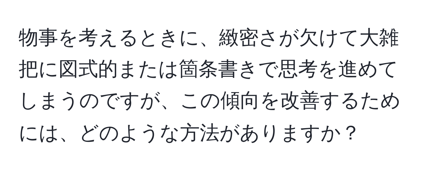 物事を考えるときに、緻密さが欠けて大雑把に図式的または箇条書きで思考を進めてしまうのですが、この傾向を改善するためには、どのような方法がありますか？