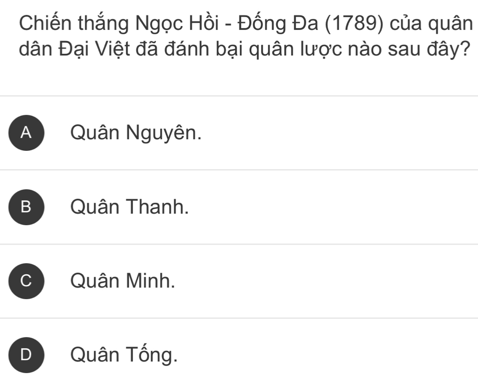 Chiến thắng Ngọc Hồi - Đống Đa (1789) của quân
dân Đại Việt đã đánh bại quân lược nào sau đây?
A Quân Nguyên.
B Quân Thanh.
Quân Minh.
D Quân Tống.